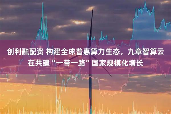 创利融配资 构建全球普惠算力生态，九章智算云在共建“一带一路”国家规模化增长
