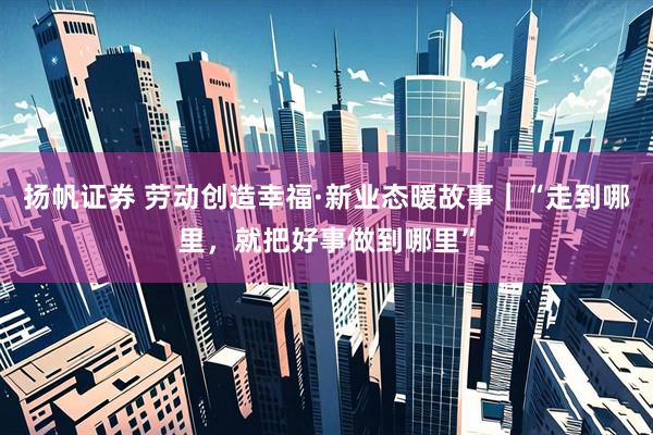 扬帆证券 劳动创造幸福·新业态暖故事｜“走到哪里，就把好事做到哪里”