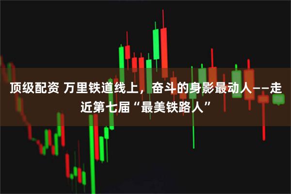 顶级配资 万里铁道线上，奋斗的身影最动人——走近第七届“最美铁路人”