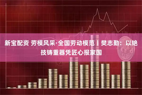 新宝配资 劳模风采·全国劳动模范丨樊志勤：以绝技铸重器凭匠心报家国