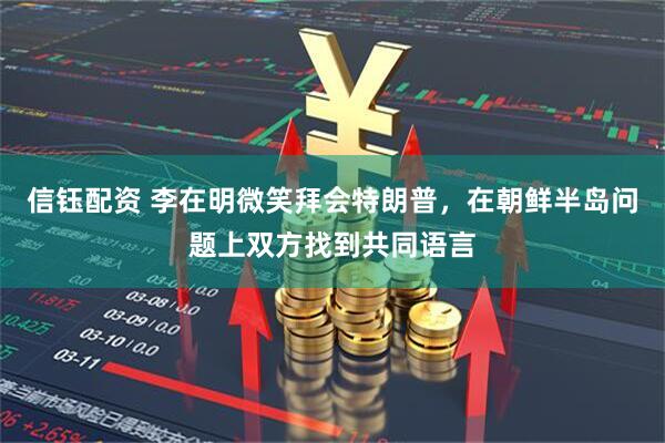信钰配资 李在明微笑拜会特朗普，在朝鲜半岛问题上双方找到共同语言