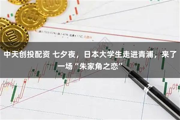 中天创投配资 七夕夜，日本大学生走进青浦，来了一场“朱家角之恋”