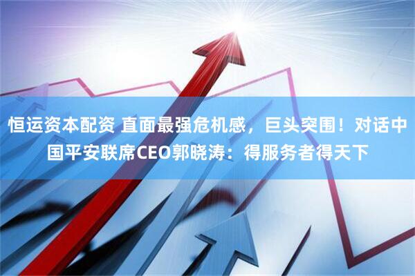 恒运资本配资 直面最强危机感，巨头突围！对话中国平安联席CEO郭晓涛：得服务者得天下