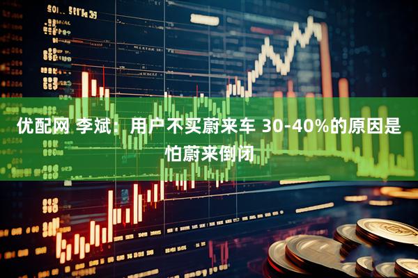 优配网 李斌：用户不买蔚来车 30-40%的原因是怕蔚来倒闭