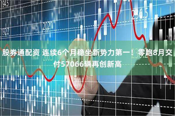 股券通配资 连续6个月稳坐新势力第一！零跑8月交付57066辆再创新高