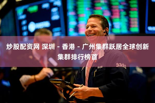 炒股配资网 深圳－香港－广州集群跃居全球创新集群排行榜首