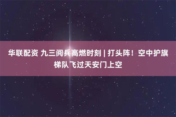 华联配资 九三阅兵高燃时刻 | 打头阵！空中护旗梯队飞过天安门上空