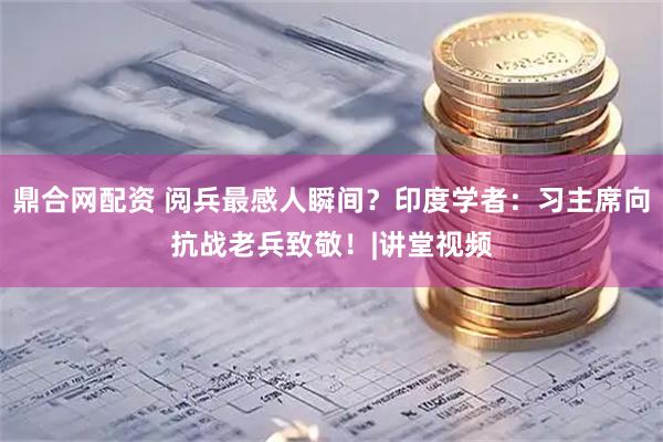 鼎合网配资 阅兵最感人瞬间？印度学者：习主席向抗战老兵致敬！|讲堂视频