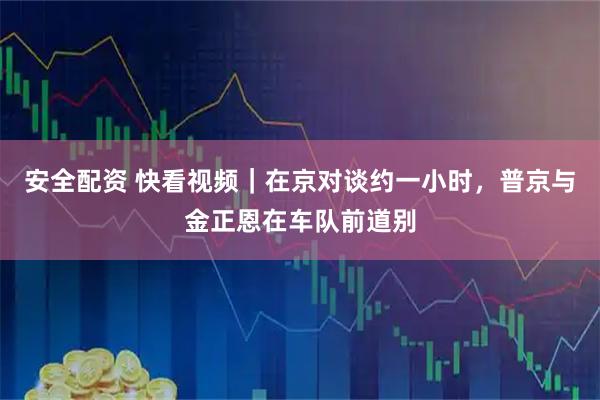 安全配资 快看视频｜在京对谈约一小时，普京与金正恩在车队前道别