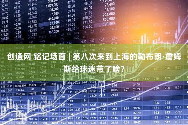 创通网 铭记场面 | 第八次来到上海的勒布朗·詹姆斯给球迷带了啥？