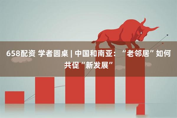 658配资 学者圆桌 | 中国和南亚：“老邻居”如何共促“新发展”