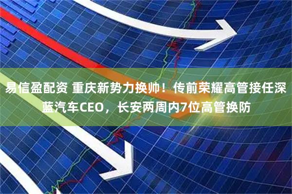 易信盈配资 重庆新势力换帅！传前荣耀高管接任深蓝汽车CEO，长安两周内7位高管换防