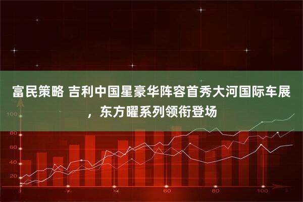 富民策略 吉利中国星豪华阵容首秀大河国际车展，东方曜系列领衔登场
