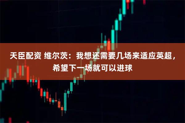天臣配资 维尔茨：我想还需要几场来适应英超，希望下一场就可以进球