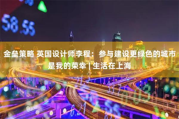 金垒策略 英国设计师李程：参与建设更绿色的城市是我的荣幸 | 生活在上海