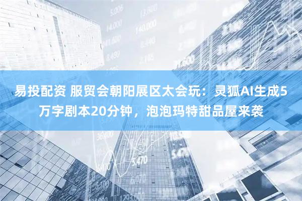 易投配资 服贸会朝阳展区太会玩：灵狐AI生成5万字剧本20分钟，泡泡玛特甜品屋来袭