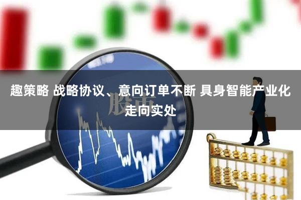 趣策略 战略协议、意向订单不断 具身智能产业化走向实处