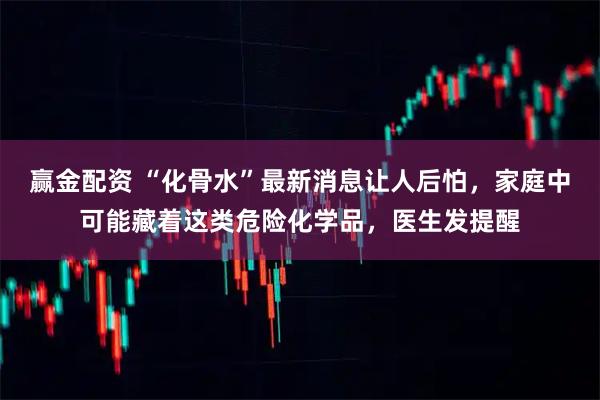 赢金配资 “化骨水”最新消息让人后怕，家庭中可能藏着这类危险化学品，医生发提醒
