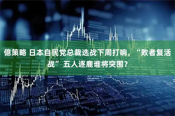 億策略 日本自民党总裁选战下周打响，“败者复活战” 五人逐鹿谁将突围？
