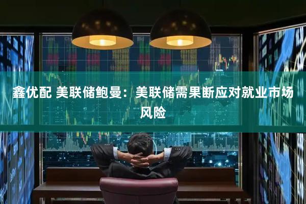 鑫优配 美联储鲍曼：美联储需果断应对就业市场风险