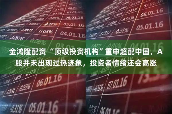 金鸿隆配资 “顶级投资机构”重申超配中国，A股并未出现过热迹象，投资者情绪还会高涨