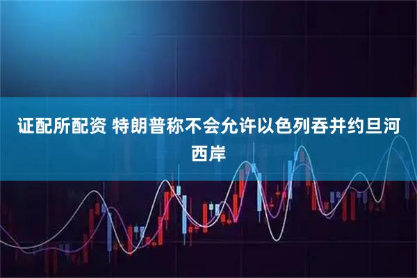 证配所配资 特朗普称不会允许以色列吞并约旦河西岸