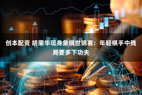 创本配资 胡荣华现身象棋世锦赛：年轻棋手中残局要多下功夫
