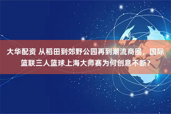 大华配资 从稻田到郊野公园再到潮流商圈，国际篮联三人篮球上海大师赛为何创意不断？