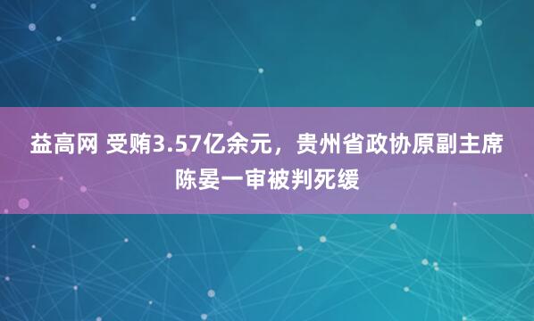 益高网 受贿3.57亿余元，贵州省政协原副主席陈晏一审被判死缓