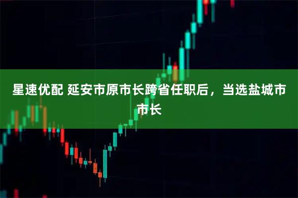 星速优配 延安市原市长跨省任职后，当选盐城市市长