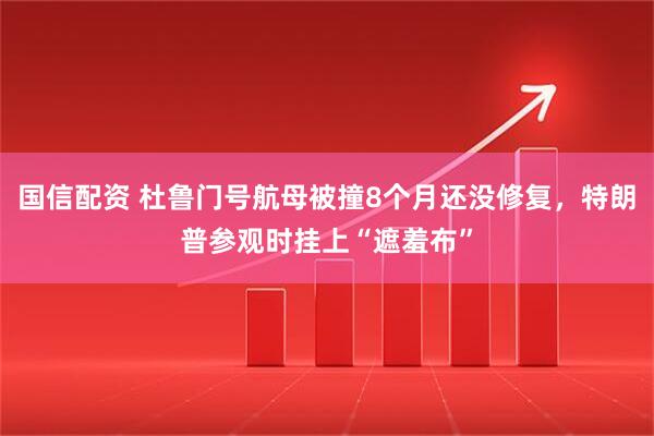 国信配资 杜鲁门号航母被撞8个月还没修复，特朗普参观时挂上“遮羞布”