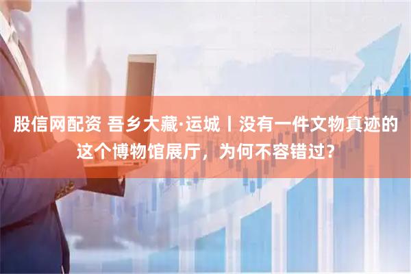 股信网配资 吾乡大藏·运城丨没有一件文物真迹的这个博物馆展厅，为何不容错过？