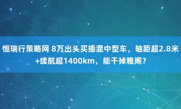 恒瑞行策略网 8万出头买插混中型车，轴距超2.8米+续航超1400km，能干掉雅阁？