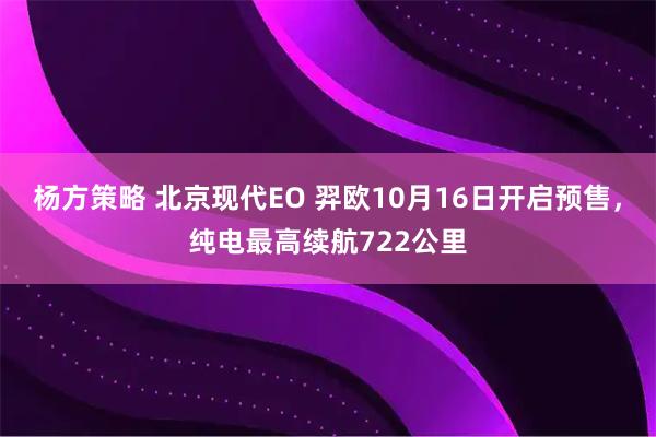 杨方策略 北京现代EO 羿欧10月16日开启预售，纯电最高续航722公里