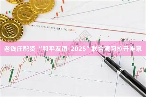 老钱庄配资 “和平友谊-2025”联合演习拉开帷幕