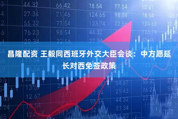 昌隆配资 王毅同西班牙外交大臣会谈：中方愿延长对西免签政策