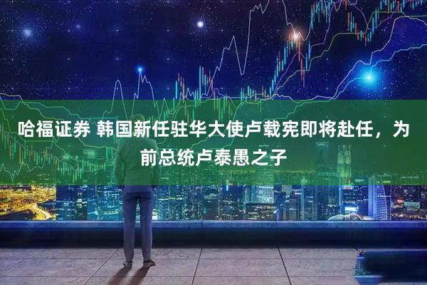哈福证券 韩国新任驻华大使卢载宪即将赴任，为前总统卢泰愚之子