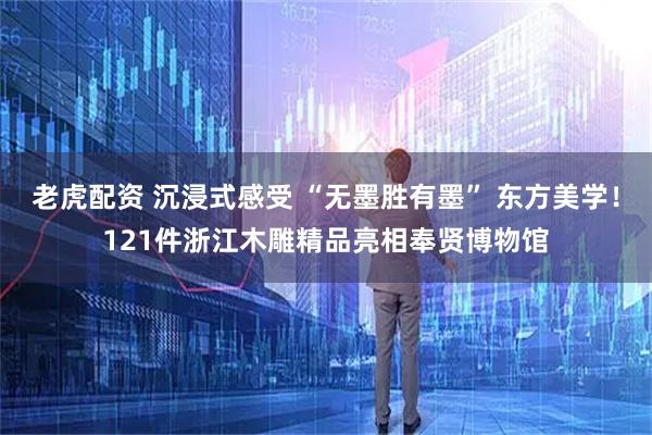 老虎配资 沉浸式感受 “无墨胜有墨” 东方美学！121件浙江木雕精品亮相奉贤博物馆