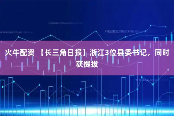 火牛配资 【长三角日报】浙江3位县委书记，同时获提拔