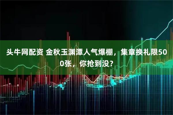 头牛网配资 金秋玉渊潭人气爆棚,集章换礼限500张,你抢到没?
