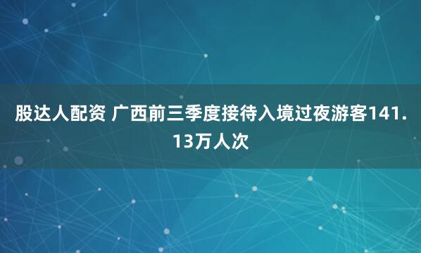 股达人配资 广西前三季度接待入境过夜游客141.13万人次