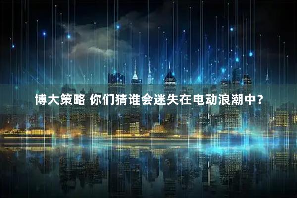 博大策略 你们猜谁会迷失在电动浪潮中?