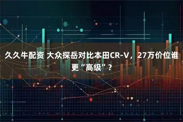 久久牛配资 大众探岳对比本田CR-V，27万价位谁更“高级”？