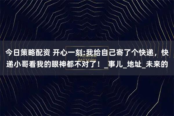 今日策略配资 开心一刻:我给自己寄了个快递,快递小哥看我的眼神都不对了!_事儿_地址_未来的