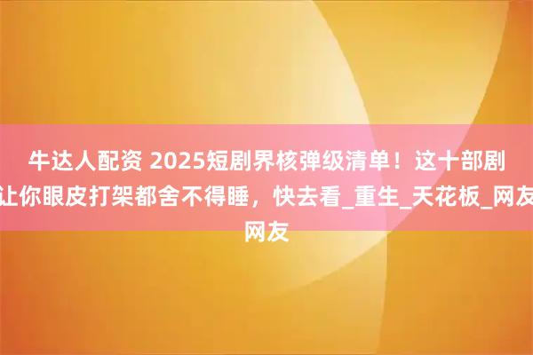 牛达人配资 2025短剧界核弹级清单!这十部剧让你眼皮打架都舍不得睡,快去看_重生_天花板_网友