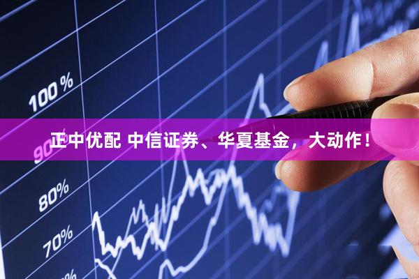 正中优配 中信证券、华夏基金,大动作!