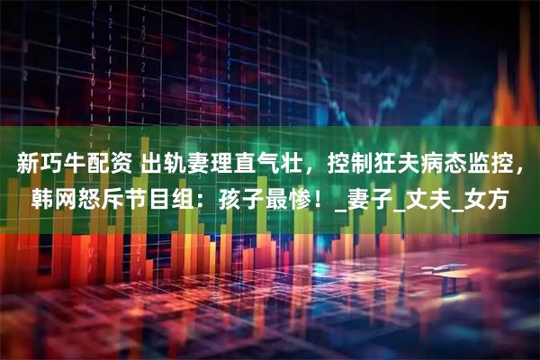 新巧牛配资 出轨妻理直气壮，控制狂夫病态监控，韩网怒斥节目组：孩子最惨！_妻子_丈夫_女方