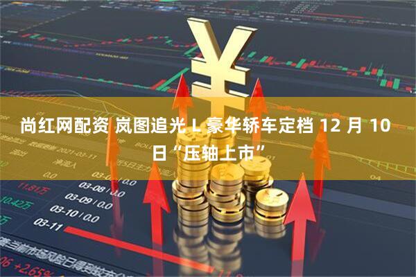 尚红网配资 岚图追光 L 豪华轿车定档 12 月 10 日“压轴上市”