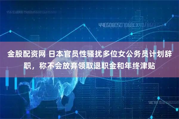 金股配资网 日本官员性骚扰多位女公务员计划辞职，称不会放弃领取退职金和年终津贴