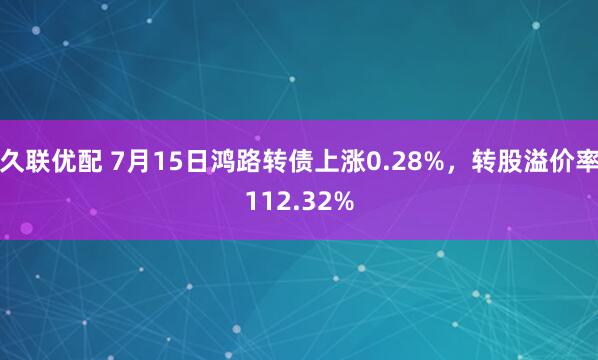 久联优配 7月15日鸿路转债上涨0.28%，转股溢价率112.32%